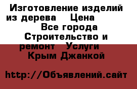 Изготовление изделий из дерева  › Цена ­ 10 000 - Все города Строительство и ремонт » Услуги   . Крым,Джанкой